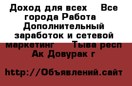 Доход для всех  - Все города Работа » Дополнительный заработок и сетевой маркетинг   . Тыва респ.,Ак-Довурак г.